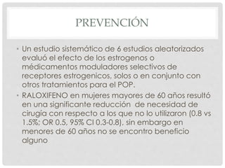 PREVENCIÓN
• Un estudio sistemático de 6 estudios aleatorizados
evaluó el efecto de los estrogenos o
médicamentos moduladores selectivos de
receptores estrogenicos, solos o en conjunto con
otros tratamientos para el POP.
• RALOXIFENO en mujeres mayores de 60 años resultó
en una significante reducción de necesidad de
cirugía con respecto a los que no lo utilizaron (0.8 vs
1.5%; OR 0.5, 95% CI 0.3-0.8), sin embargo en
menores de 60 años no se encontro beneficio
alguno
 