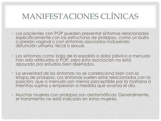 MANIFESTACIONES CLÍNICAS
• Los pacientes con POP pueden presentar síntomas relacionados
específicamente con las estructuras de prolapso, como un bulto
o presión vaginal o con síntomas asociados incluyendo
disfunción urinaria, fecal o sexual.
• Los síntomas como baja de la espalda o dolor pélvico a menudo
han sido atribuidos a POP, pero esta asociación no está
apoyado por estudios bien diseñados.
• La severidad de los síntomas no se correlaciona bien con la
etapa de prolapso. Los síntomas suelen estar relacionados con la
posición; que a menudo son menos perceptible por la mañana o
mientras supina y empeoran a medida que avanza el día.
• Muchas mujeres con prolapso son asintomáticas; Generalmente,
el tratamiento no está indicado en estas mujeres.
 