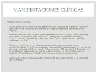 MANIFESTACIONES CLÍNICAS
Protuberancia o presión
• Las mujeres con POP menudo se presentan con la queja de la presión vaginal o
pélvica y / o la sensación de un bulto en vagina o algo que cae fuera de la
vagina.
En un estudio de 1.912 mujeres que se presentaron a una clínica de trastorno de
piso pélvico, los síntomas de "un bulto o que algo está cayendo fuera de la
vagina" tuvo una sensibilidad del 67 por ciento y una especificidad del 87 por
ciento para el POP.
• El umbral anatómica para el prolapso sintomático parece ser el himen. La
especificidad de los síntomas vaginales para predecir el prolapso como sensación
de masa más allá del himen es alta (99 por ciento a 100 por ciento); Sin embargo,
la sensibilidad es baja (16 por ciento a 35 por ciento) ya que incluso algunas
mujeres con prolapso avanzado informan una ausencia de síntomas.
• La protrusión de la vagina puede resultar en la descarga crónica y / o sangrado
de ulceración.
 