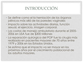 INTRODUCCIÓN
• Se define como el la herniación de los órganos
pélvicos más allá de las paredes vaginales
• Impacto sobre las actividades diarias, función
sexual, el ejercicio, imagen corporal.
• Los costos de manejo ambulatorio durante el 2005-
2006 en USA fue de $300 Millones
• La reparación quirúrgica del POP fue la cirugía más
realizada en pacientes mayores de 70 años entre
1979 y 2006 en los Estados Unidos.
• Se estima que el impacto va ser mayor en los
próximos años por el crecimiento poblacional de
los adultos mayores.
 
