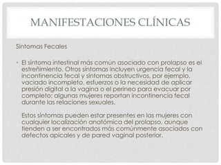 MANIFESTACIONES CLÍNICAS
Síntomas Fecales
• El síntoma intestinal más común asociado con prolapso es el
estreñimiento. Otros síntomas incluyen urgencia fecal y la
incontinencia fecal y síntomas obstructivos, por ejemplo,
vaciado incompleto, esfuerzos o la necesidad de aplicar
presión digital a la vagina o el perineo para evacuar por
completo; algunas mujeres reportan incontinencia fecal
durante las relaciones sexuales.
Estos síntomas pueden estar presentes en las mujeres con
cualquier localización anatómica del prolapso, aunque
tienden a ser encontrados más comúnmente asociados con
defectos apicales y de pared vaginal posterior.
 