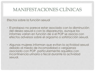 MANIFESTACIONES CLÍNICAS
Efectos sobre la función sexual
• El prolapso no parece estar asociado con la disminución
del deseo sexual o con la dispareunia, aunque los
informes varían en función de si el POP se asocia con
efectos adversos sobre el orgasmo o satisfacción sexual.
• Algunas mujeres informan que evitan la actividad sexual
debido al miedo de incomodidad o vergüenza
asociado con POP, particularmente aquellos con
incontinencia urinaria o fecal durante la actividad
sexual.
 