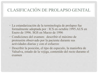 • La estandarización de la terminología de prolapso fue
formalmente adoptada por : ICS en octubre 1995.AUS en
Enero de 1996. SGS en Marzo de 1996
• Condiciones del examen: describir el máximo de
protrusión observado por la paciente durante sus
actividades diarias y con el esfuerzo
• Describir la posición, el tipo de especulo, la maniobra de
Valsalva, estado de la vejiga, contenido del recto durante el
examen
CLASIFICACIÓN DE PROLAPSO GENITAL
 