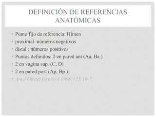 DEFINICIÓN DE REFERENCIAS
ANATÓMICAS
• Punto fijo de referencia: Himen
• proximal :números negativos
• distal : números positivos
• Puntos definidos: 2 en pared ant (Aa, Ba )
• 2 en vagina sup. (C, D)
• 2 en pared post (Ap, Bp )
• Am J Obstet Gynecol 1996;175:10-7
 