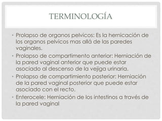 TERMINOLOGÍA
• Prolapso de organos pelvicos: Es la hernicación de
los organos pelvicos mas allá de las paredes
vaginales.
• Prolapso de compartimento anterior: Herniación de
la pared vaginal anterior que puede estar
asociado al descenso de la vejiga urinaria.
• Prolapso de compartimiento posterior: Herniación
de la pared vaginal posterior que puede estar
asociado con el recto.
• Enterocele: Herniación de los intestinos a través de
la pared vaginal
 