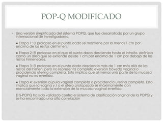 POP-Q MODIFICADO
• Una versión simplificada del sistema POPQ, que fue desarrollado por un grupo
internacional de investigadores.
● Etapa 1: El prolapso en el punto dado se mantiene por lo menos 1 cm por
encima de los restos del himen.
● Etapa 2: El prolapso en el que el punto dado desciende hasta el introito, definida
como un área que se extiende desde 1 cm por encima de 1 cm por debajo de los
restos himeneales.
● Etapa 3: El prolapso en el punto dado desciende más de 1 cm más allá de los
restos del himen, pero no representa completa eversión bóveda vaginal o
procidencia uterina completa. Esto implica que al menos una parte de la mucosa
vaginal no es evertido.
● Etapa 4: eversión cúpula vaginal completa o procidencia uterina completa. Esto
implica que la vagina y / o el útero prolapsado se máximamente con
esencialmente toda la extensión de la mucosa vaginal evertido.
El S-POPQ ha sido validado contra el sistema de clasificación original de la POPQ y
se ha encontrado una alta correlación
 