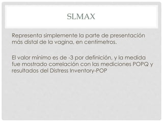 SLMAX
Representa simplemente la parte de presentación
más distal de la vagina, en centímetros.
El valor mínimo es de -3 por definición, y la medida
fue mostrado correlación con las mediciones POPQ y
resultados del Distress Inventory-POP
 