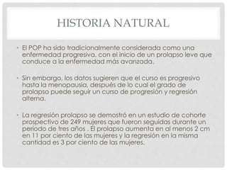 HISTORIA NATURAL
• El POP ha sido tradicionalmente considerada como una
enfermedad progresiva, con el inicio de un prolapso leve que
conduce a la enfermedad más avanzada.
• Sin embargo, los datos sugieren que el curso es progresivo
hasta la menopausia, después de lo cual el grado de
prolapso puede seguir un curso de progresión y regresión
alterna.
• La regresión prolapso se demostró en un estudio de cohorte
prospectivo de 249 mujeres que fueron seguidas durante un
período de tres años . El prolapso aumenta en al menos 2 cm
en 11 por ciento de las mujeres y la regresión en la misma
cantidad es 3 por ciento de las mujeres.
 