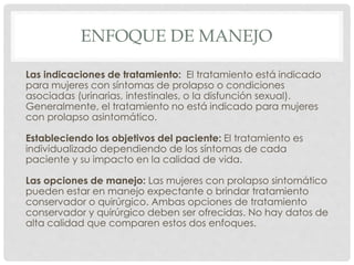 ENFOQUE DE MANEJO
Las indicaciones de tratamiento: El tratamiento está indicado
para mujeres con síntomas de prolapso o condiciones
asociadas (urinarias, intestinales, o la disfunción sexual).
Generalmente, el tratamiento no está indicado para mujeres
con prolapso asintomático.
Estableciendo los objetivos del paciente: El tratamiento es
individualizado dependiendo de los síntomas de cada
paciente y su impacto en la calidad de vida.
Las opciones de manejo: Las mujeres con prolapso sintomático
pueden estar en manejo expectante o brindar tratamiento
conservador o quirúrgico. Ambas opciones de tratamiento
conservador y quirúrgico deben ser ofrecidas. No hay datos de
alta calidad que comparen estos dos enfoques.
 