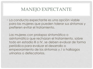 MANEJO EXPECTANTE
• La conducta expectante es una opción viable
para las mujeres que pueden tolerar sus síntomas y
prefieren evitar el tratamiento.
Las mujeres con prolapso sintomático o
asintomático que rechazan el tratamiento, sobre
todo en estadio III o IV, se deben evaluar de forma
periódica para evaluar el desarrollo o
empeoramiento de los síntomas y / o hallazgos
urinarios o defecatorios.
 