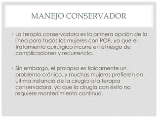 MANEJO CONSERVADOR
• La terapia conservadora es la primera opción de la
línea para todas las mujeres con POP, ya que el
tratamiento quirúrgico incurre en el riesgo de
complicaciones y recurrencia.
• Sin embargo, el prolapso es típicamente un
problema crónico, y muchas mujeres prefieren en
última instancia de la cirugía a la terapia
conservadora, ya que la cirugía con éxito no
requiere mantenimiento continuo.
 