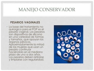 MANEJO CONSERVADOR
PESARIOS VAGINALES
• La base del tratamiento no
quirúrgico para el POP es el
pesario vaginal. Los pesarios
son dispositivos de silicona
en una variedad de formas
y tamaños, que apoyan los
órganos pélvicos.
Aproximadamente la mitad
de las mujeres que usan un
pesario continuar
haciéndolo en el mediano
plazo de uno a dos años.
Los pesarios deben retirarse
y limpiarse con regularidad.
 