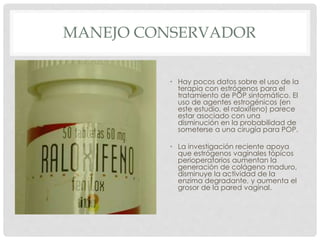 MANEJO CONSERVADOR
• Hay pocos datos sobre el uso de la
terapia con estrógenos para el
tratamiento de POP sintomático. El
uso de agentes estrogénicos (en
este estudio, el raloxifeno) parece
estar asociado con una
disminución en la probabilidad de
someterse a una cirugía para POP.
• La investigación reciente apoya
que estrógenos vaginales tópicos
perioperatorios aumentan la
generación de colágeno maduro,
disminuye la actividad de la
enzima degradante, y aumenta el
grosor de la pared vaginal.
 