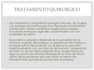 TRATAMIENTO QUIRURGICO
• Las candidatas a tratamiento quirúrgico incluyen las mujeres
con prolapso sintomático que han fracasado el tratamiento
conservador. Existen numerosas cirugías para prolapso
incluyendo enfoques vaginales y abdominales con y sin
materiales de injerto.
El pronóstico quirúrgico depende de la gravedad de los
síntomas, el grado del prolapso, la experiencia del médico, y
las expectativas del paciente. La cirugía se ha asociado
tradicionalmente con una tasa de recurrencia / reoperación
de hasta un 30 por ciento después de la cirugía inicial con
algunos centros de informes reoperación en más del 50 por
ciento de los pacientes que han sufrido al menos dos
intervenciones quirúrgicas previas para el prolapso.
 