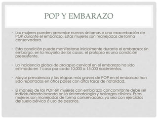 POP Y EMBARAZO
• Las mujeres pueden presentar nuevos síntomas o una exacerbación de
POP durante el embarazo. Estas mujeres son manejadas de forma
conservadora.
• Esta condición puede manifestarse inicialmente durante el embarazo; sin
embargo, en la mayoría de los casos, el prolapso es una condición
preexistente.
• La incidencia global de prolapso cervical en el embarazo ha sido
estimada en 1 caso por cada 10.000 a 15.000 nacimientos.
• Mayor prevalencia y las etapas más graves de POP en el embarazo han
sido reportados en otros países con altas tasas de natalidad.
• El manejo de los POP en mujeres con embarazo concomitante debe ser
individualizado basado en la sintomatología y hallazgos clínicos. Estas
mujeres son manejadas de forma conservadora, ya sea con ejercicios
del suelo pélvico o uso de pesarios.
 