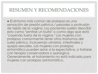 RESUMEN Y RECOMENDACIONES
● El síntoma más común de prolapso es una
sensación de presión pélvica / pesadez o protrusión
de tejido de la vagina. Los pacientes suelen describir
esto como "sentirse un bulto" o como algo que está
"cayendo fuera de la vagina." Las mujeres con
prolapso comúnmente tener otros trastornos del
suelo pélvico, incluyendo urinarios, intestinales y
quejas sexuales. Las mujeres con prolapso
sintomático pueden estar a la expectativa, o tratarse
con terapia conservadora o quirúrgica.
Generalmente, el tratamiento no está indicado para
mujeres con prolapso asintomático.
 