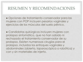 RESUMEN Y RECOMENDACIONES
● Opciones de tratamiento conservador para las
mujeres con POP incluyen pesarios vaginales y
ejercicios de los músculos del suelo pélvico.
● Candidatas quirúrgicos incluyen mujeres con
prolapso sintomático, que no han sabido ni
rechazado el tratamiento conservador de su
prolapso. Existen numerosas cirugías para el
prolapso, incluidos los enfoques vaginales y
abdominales (abierta, laparoscópica o robótica) y
con y sin materiales de injerto.
 