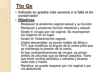 Tto Qx
 Indicado en grados más severos o si falla el tto
conservador
 Objetivos
◦ Restaurar la anatomía vaginal sexual y su función
◦ Restaurar y preservar función intestinal y vesical
◦ Grado II: cirugía por vía vaginal. Se recomponen
los órganos en su lugar.
◦ Grado III: histerectomía vaginal.
◦ Uretra descendida: se ponen mallas de Sling o
TVT, que modifican el ángulo de la uretra para que
se mantenga la presión de la uretra.
◦ Si hay contraindicaciones de cirugía, se ponen
anillos de siliconas que se llaman pesarios. Tiene
que tener control periódico y retirarse y lavarse
cada mes y medio.
◦ Recidiva: se puede reoperar por vía vaginal o por
vía abdominal.
 
