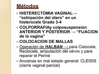 Métodos
 HISTERECTOMIA VAGINAL→
“extirpación del útero” en un
histerocele Grado 3-4
 COLPORRAFIAy colposuspension
ANTERIOR Y POSTERIOR → “FIJACION
de la vagina”
 COLOCACION DE MALLAS
 Operación de HALBAN → para Cistocele,
Rectocele, amputación del cérvix y para
reparar el Periné
 Ancianas en mal estado general: CLEISIS
(cierre vaginal parcial)
 