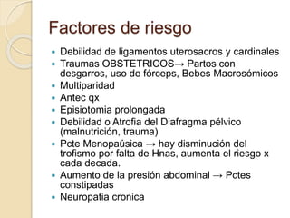 Factores de riesgo
 Debilidad de ligamentos uterosacros y cardinales
 Traumas OBSTETRICOS→ Partos con
desgarros, uso de fórceps, Bebes Macrosómicos
 Multiparidad
 Antec qx
 Episiotomia prolongada
 Debilidad o Atrofia del Diafragma pélvico
(malnutrición, trauma)
 Pcte Menopaúsica → hay disminución del
trofismo por falta de Hnas, aumenta el riesgo x
cada decada.
 Aumento de la presión abdominal → Pctes
constipadas
 Neuropatia cronica
 