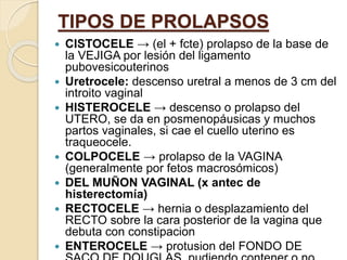 TIPOS DE PROLAPSOS
 CISTOCELE → (el + fcte) prolapso de la base de
la VEJIGA por lesión del ligamento
pubovesicouterinos
 Uretrocele: descenso uretral a menos de 3 cm del
introito vaginal
 HISTEROCELE → descenso o prolapso del
UTERO, se da en posmenopáusicas y muchos
partos vaginales, si cae el cuello uterino es
traqueocele.
 COLPOCELE → prolapso de la VAGINA
(generalmente por fetos macrosómicos)
 DEL MUÑON VAGINAL (x antec de
histerectomía)
 RECTOCELE → hernia o desplazamiento del
RECTO sobre la cara posterior de la vagina que
debuta con constipacion
 ENTEROCELE → protusion del FONDO DE
 