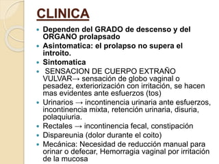 CLINICA
 Dependen del GRADO de descenso y del
ORGANO prolapsado
 Asintomatica: el prolapso no supera el
introito.
 Sintomatica
 SENSACION DE CUERPO EXTRAÑO
VULVAR→ sensación de globo vaginal o
pesadez, exteriorización con irritación, se hacen
mas evidentes ante esfuerzos (tos)
 Urinarios → incontinencia urinaria ante esfuerzos,
incontinencia mixta, retención urinaria, disuria,
polaquiuria.
 Rectales → incontinencia fecal, constipación
 Dispareunia (dolor durante el coito)
 Mecánica: Necesidad de reducción manual para
orinar o defecar, Hemorragia vaginal por irritación
de la mucosa
 