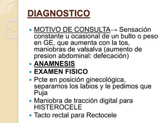 DIAGNOSTICO
 MOTIVO DE CONSULTA→ Sensación
constante u ocasional de un bulto o peso
en GE, que aumenta con la tos,
maniobras de valsalva (aumento de
presion abdominal: defecación)
 ANAMNESIS
 EXAMEN FISICO
 Pcte en posición ginecológica,
separamos los labios y le pedimos que
Puja
 Maniobra de tracción digital para
HISTEROCELE
 Tacto rectal para Rectocele
 