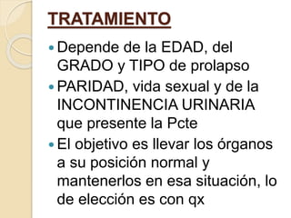 TRATAMIENTO
 Depende de la EDAD, del
GRADO y TIPO de prolapso
 PARIDAD, vida sexual y de la
INCONTINENCIA URINARIA
que presente la Pcte
 El objetivo es llevar los órganos
a su posición normal y
mantenerlos en esa situación, lo
de elección es con qx
 