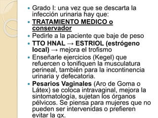  Grado I: una vez que se descarta la
infección urinaria hay que:
 TRATAMIENTO MEDICO o
conservador
 Pedirle a la paciente que baje de peso
 TTO HNAL → ESTRIOL (estrógeno
local) → mejora el trofismo
 Enseñarle ejercicios (Kegel) que
refuercen o tonifiquen la musculatura
perineal, también para la incontinencia
urinaria y defecatoria.
 Pesarios Vaginales (Aro de Goma o
Látex) se coloca intravaginal, mejora la
sintomatología, sujetan los órganos
pélvicos. Se piensa para mujeres que no
pueden ser intervenidas o prefieren
evitar la qx.
 