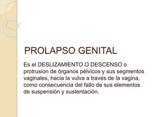 PROLAPSO GENITAL
Es el DESLIZAMIENTO O DESCENSO o
protrusion de órganos pélvicos y sus segmentos
vaginales, hacia la vulva a través de la vagina,
como consecuencia del fallo de sus elementos
de suspensión y sustentación.
 
