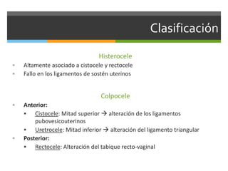 Clasificación
Histerocele
 Altamente asociado a cistocele y rectocele
 Fallo en los ligamentos de sostén uterinos
Colpocele
 Anterior:
 Cistocele: Mitad superior  alteración de los ligamentos
pubovesicouterinos
 Uretrocele: Mitad inferior  alteración del ligamento triangular
 Posterior:
 Rectocele: Alteración del tabique recto-vaginal
 