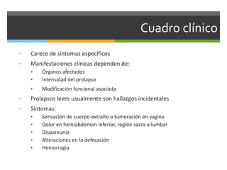 Cuadro clínico
• Carece de síntomas específicos
• Manifestaciones clínicas dependen de:
• Órganos afectados
• Intensidad del prolapso
• Modificación funcional asociada
• Prolapsos leves usualmente son hallazgos incidentales
• Síntomas:
• Sensación de cuerpo extraño o tumoración en vagina
• Dolor en hemiabdomen inferior, región sacra o lumbar
• Dispareunia
• Alteraciones en la defecación
• Hemorragia
 