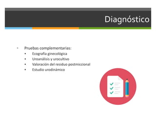Diagnóstico
 Pruebas complementarias:
 Ecografía ginecológica
 Uroanálisis y urocultivo
 Valoración del residuo postmiccional
 Estudio urodinámico
 