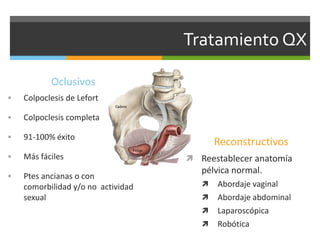 Tratamiento QX
Oclusivos
 Colpoclesis de Lefort
 Colpoclesis completa
 91-100% éxito
 Más fáciles
 Ptes ancianas o con
comorbilidad y/o no actividad
sexual
Reconstructivos
 Reestablecer anatomía
pélvica normal.
 Abordaje vaginal
 Abordaje abdominal
 Laparoscópica
 Robótica
 