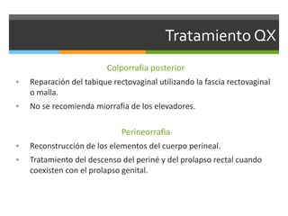 Tratamiento QX
Colporrafia posterior
 Reparación del tabique rectovaginal utilizando la fascia rectovaginal
o malla.
 No se recomienda miorrafia de los elevadores.
Perineorrafia
 Reconstrucción de los elementos del cuerpo perineal.
 Tratamiento del descenso del periné y del prolapso rectal cuando
coexisten con el prolapso genital.
 
