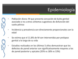 Epidemiología
 Población diana: M que presenta sensación de bulto genital
asociado o no a otros síntomas sugestivos de disfunción del
suelo pélvico
 Incidencia y prevalencia son directamente proporcionales con la
edad
 Se estima que el 11.8% de M son intervenidas por prolapso
genital a lo largo de su vida
 Estudios realizados en los últimos 5 años demuestran que los
defectos de pared anterior son significativamente mayores a los
de pared posterior y apicales (35% vs 18% vs 13%)
 