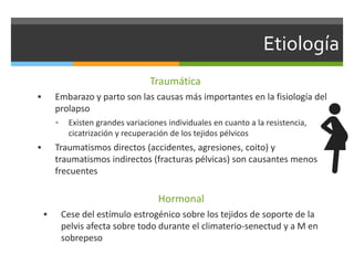 Etiología
Traumática
 Embarazo y parto son las causas más importantes en la fisiología del
prolapso
 Existen grandes variaciones individuales en cuanto a la resistencia,
cicatrización y recuperación de los tejidos pélvicos
 Traumatismos directos (accidentes, agresiones, coito) y
traumatismos indirectos (fracturas pélvicas) son causantes menos
frecuentes
Hormonal
 Cese del estímulo estrogénico sobre los tejidos de soporte de la
pelvis afecta sobre todo durante el climaterio-senectud y a M en
sobrepeso
 