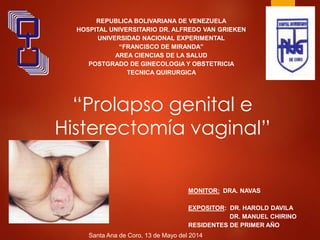 “Prolapso genital e
Histerectomía vaginal”
REPUBLICA BOLIVARIANA DE VENEZUELA
HOSPITAL UNIVERSITARIO DR. ALFREDO VAN GRIEKEN
UNIVERSIDAD NACIONAL EXPERIMENTAL
“FRANCISCO DE MIRANDA”
AREA CIENCIAS DE LA SALUD
POSTGRADO DE GINECOLOGIA Y OBSTETRICIA
TECNICA QUIRURGICA
MONITOR: DRA. NAVAS
EXPOSITOR: DR. HAROLD DAVILA
DR. MANUEL CHIRINO
RESIDENTES DE PRIMER AÑO
Santa Ana de Coro, 13 de Mayo del 2014
 