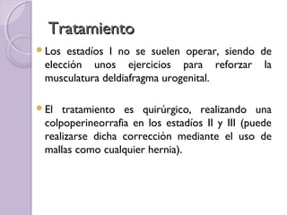 Tratamiento
Los  estadíos I no se suelen operar, siendo de
 elección unos ejercicios para reforzar la
 musculatura deldiafragma urogenital.

El  tratamiento es quirúrgico, realizando una
 colpoperineorrafia en los estadíos II y III (puede
 realizarse dicha corrección mediante el uso de
 mallas como cualquier hernia).
 