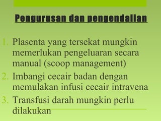 Pengurusan dan pengendalian
1. Plasenta yang tersekat mungkin
memerlukan pengeluaran secara
manual (scoop management)
2. Imbangi cecair badan dengan
memulakan infusi cecair intravena
3. Transfusi darah mungkin perlu
dilakukan
 