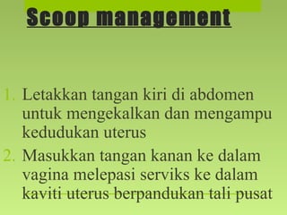 Scoop management
1. Letakkan tangan kiri di abdomen
untuk mengekalkan dan mengampu
kedudukan uterus
2. Masukkan tangan kanan ke dalam
vagina melepasi serviks ke dalam
kaviti uterus berpandukan tali pusat
 