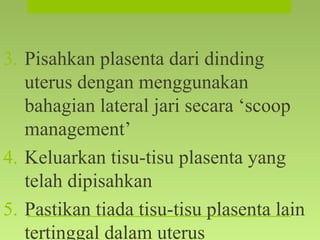 3. Pisahkan plasenta dari dinding
uterus dengan menggunakan
bahagian lateral jari secara ‘scoop
management’
4. Keluarkan tisu-tisu plasenta yang
telah dipisahkan
5. Pastikan tiada tisu-tisu plasenta lain
tertinggal dalam uterus
 