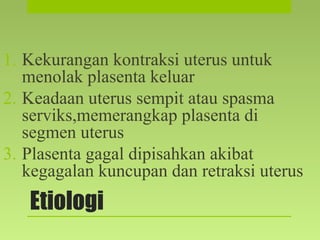 Etiologi
1. Kekurangan kontraksi uterus untuk
menolak plasenta keluar
2. Keadaan uterus sempit atau spasma
serviks,memerangkap plasenta di
segmen uterus
3. Plasenta gagal dipisahkan akibat
kegagalan kuncupan dan retraksi uterus
 
