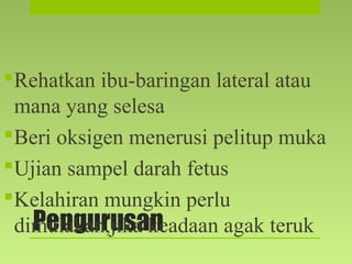 Pengurusan
Rehatkan ibu-baringan lateral atau
mana yang selesa
Beri oksigen menerusi pelitup muka
Ujian sampel darah fetus
Kelahiran mungkin perlu
dimulakan,jika keadaan agak teruk
 