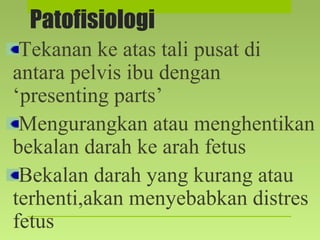 Patofisiologi
Tekanan ke atas tali pusat di
antara pelvis ibu dengan
‘presenting parts’
Mengurangkan atau menghentikan
bekalan darah ke arah fetus
Bekalan darah yang kurang atau
terhenti,akan menyebabkan distres
fetus
 