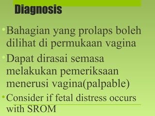 Diagnosis
•Bahagian yang prolaps boleh
dilihat di permukaan vagina
•Dapat dirasai semasa
melakukan pemeriksaan
menerusi vagina(palpable)
•Consider if fetal distress occurs
with SROM
 