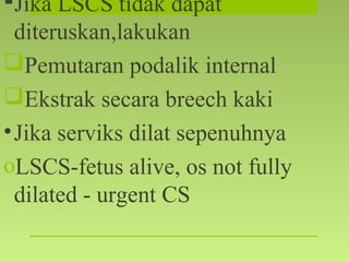 Jika LSCS tidak dapat
diteruskan,lakukan
Pemutaran podalik internal
Ekstrak secara breech kaki
•Jika serviks dilat sepenuhnya
oLSCS-fetus alive, os not fully
dilated - urgent CS
 