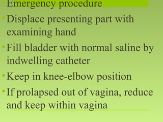 •Emergency procedure
•Displace presenting part with
examining hand
•Fill bladder with normal saline by
indwelling catheter
•Keep in knee-elbow position
•If prolapsed out of vagina, reduce
and keep within vagina
 