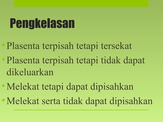 Pengkelasan
•Plasenta terpisah tetapi tersekat
•Plasenta terpisah tetapi tidak dapat
dikeluarkan
•Melekat tetapi dapat dipisahkan
•Melekat serta tidak dapat dipisahkan
 