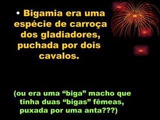 Bigamia era uma espécie de carroça dos gladiadores, puchada por dois  cavalos.   (ou era uma “biga” macho que tinha duas “bigas” fêmeas, puxada por uma anta???) 